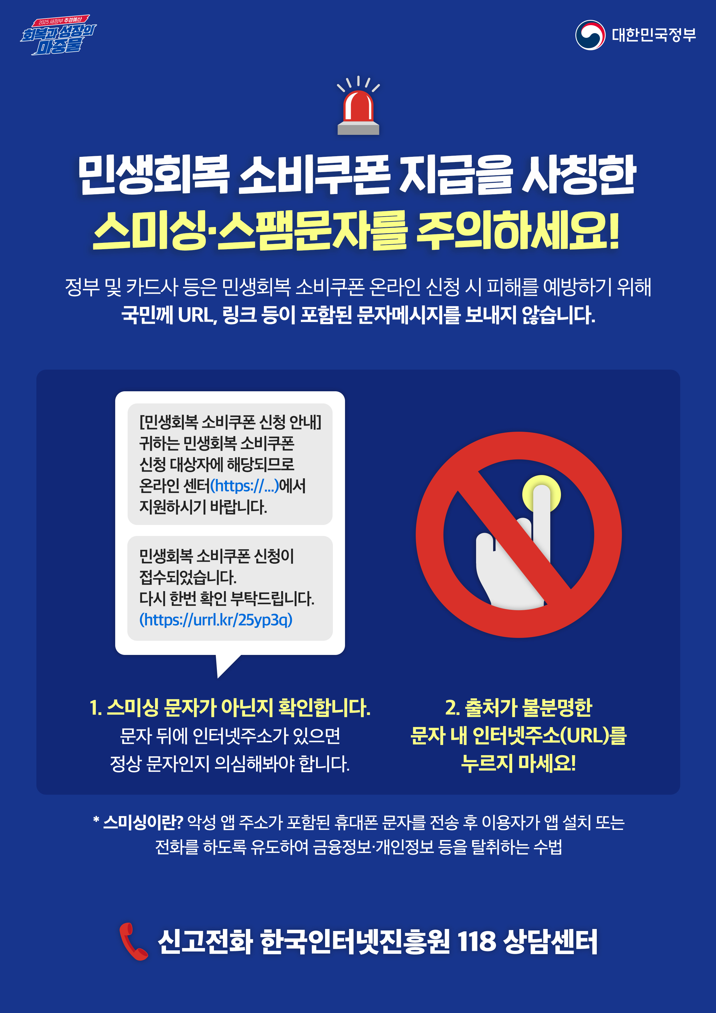<민생회복 소비쿠폰 지급을 사칭한 스미싱·스팸문자를 주의하세요!> 정부 및 카드사 등은 민생회복 소비쿠폰 온라인 신청 시 피해를 예방하기 위해 국민께 URL, 링크 등이 포함된 문자메시지를 보내지 않습니다.  1. 스미싱 문자가 아닌지 확인합니다. 문자 뒤에 인터넷주소가 있으면 정상 문자인지 의심해봐야 합니다.  (문자예시1) [민생회복 소비쿠폰 신청 안내] 귀하는 민생회복 소비쿠폰 신청 대상자에 해당되므로 온라인 센터(https//..)에서 지원하시기 바랍니다.  (문자예시2)민생회복 소비쿠폰 신청이 접수되었습니다. 다시 한번 확인 부탁드립니다. (https://urrl.kr/25yp3q)  2. 출처가 불분명한 문자 내 인터넷주소(URL)를 누르지 마세요!  * 스미싱이란? 악성 앱 주소가 포함된 휴대폰 문자를 전송 후 이용자가 앱 설치 또는 전화를 하도록 유도하여 금융정보.개인정보 등을 탈취하는 수법  신고전화 한국인터넷진흥원 118 상담센터