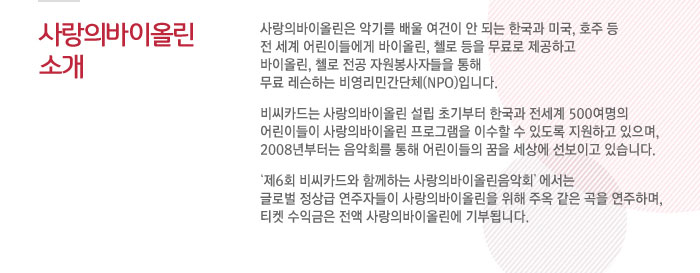 사랑의바이올린 소개 : 사랑의바이올린은 악기를 배울 여건이 안되는 한국과 미국, 호주 등 전 세계 어린이들에게 바이올린, 첼로 등을 무료로 제공하고 바이올린, 첼로 전공 자원봉사자들을 통해 무료 레슨하는 비영리민간단체(NPO)입니다. 비씨카드는 사랑의바이올린 설립 초기부터 한국과 전세계 500여명의 어린이들이 사랑의바이올린 프로그램을 이수할 수 있도록 지원하고 있으며, 2008년부터는 음악회를 통해 어린이들의 꿈을 세상에 선보이고 있습니다. 제6회 비씨카드와 함께하는 사랑의바이올린음악회에서는 글로벌 정상급 연주자들이 사랑의바이올린을 위해 주옥같은 곡을 연주하며, 티켓 수익금은 전액 사랑의바이올린에 기부됩니다.