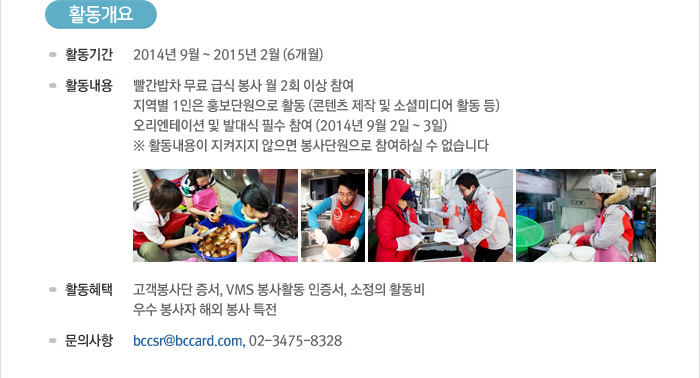 [활동개요] - 활동기간 : 2014년 9월~2015년 2월(6개월) - 활동내용 : 빨간밥차 무료 급식 봉사 월 2회 이상 참여, 지역별 1인은 홍보단원으로 활동 (콘텐츠 제작 및 소셜미디어 활동 등) - 오리엔테이션 및 발대식 필수 참여 (2014년 9월 2일~3일) ※ 활동내용이 지켜지지 않으면 봉사단원으로 참여하실 수 없습니다. - 활동혜택 : 고객봉사단 증서, VMS 봉사활동 인증서, 소정의 활동비, 우스 봉사자 해외 봉사 특전 - 문의사항 : bccsr@bccard.com, 02-3475-8328