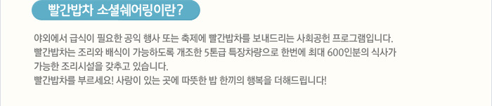 빨간밥차 소셜쉐어링이란?
야외에서 급식이 필요한 공익 행사 또는 축제에 빨간밥차를 보내드리는 사회공헌 프로그램입니다.빨간밥차는 조리와 배식이 가능하도록 개조한 5톤급 특장차량으로 한번에 최대 600인분의 식사가 가능한 조리시설을 갖추고 있습니다. 사랑이 있는 곳에 따뜻한 밥 한끼의 행복을 더해드립니다!