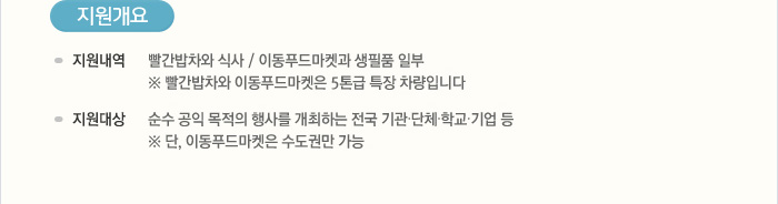 [지원개요]지원내역:빨간밥차와의 식사, 이동푸드마켓과 생필품 일부, ※ 빨간밥차와 이동푸드마켓은 5톤급 특장 차량입니다 / 지원대상:순수 공익 목적의 행사를 개최하는 전국 기관·단체·학교·기업 등, ※ 단, 이동푸드마켓은 수도권만 가능