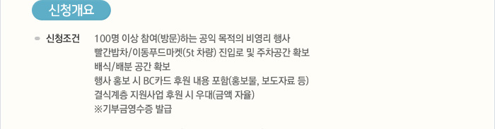 [신청개요] 신청조건:100명 이상 참여(방문)하는 공익 목적의 비영리 행사 빨간밥차/이동푸드마켓(5t 차량) 진입로 및 주차공간 확보, 배식/배분 공간 확보, 행사 홍보 시 BC카드 후원 내용 포함(홍보물, 보도자료 등) 결식계층 지원사업 후원 시 우대(금액 자율), ※ 기부금영수증 발급