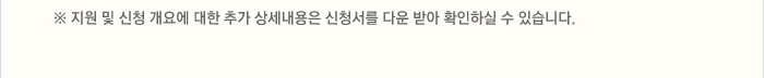 ※ 지원 및 신청 개요에 대한 추가 상세내용은 신청서를 다운 받아 확인하실 수 있습니다.