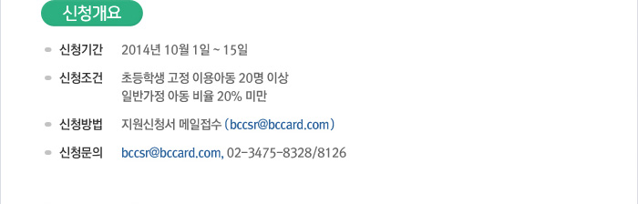 [신청개요] 신청기간 : 2014년 10월 1일~15일 / 신청조건 : 초등학교 고정 이용아동 20명 이상, 일반가정 아동 비율 20% 미만 / 신청방법 : 지원신청서 메일접수 (bccsr@bccard.com) / 신청문의 : bccsr@bccard.com, 02) 3475-8328, 8126