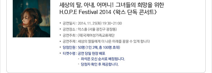 세상의 딸, 아내, 어머니! 그녀들의 희망을 위한 H.O.P.E Festival 2014 <왁스 단독 콘서트> -공연일시:2014.11.25(화) 19:30~21:00 -공연장소:악스홀(서울 광진구 광장동) -공연주최:(재)국제여성가족교류재단 -공연주제:세상의 딸들에게 더 나은 미래를 꿈꿀 수 있게 합니다. -당첨인원:50명(1인 2매, 총 100명 초대) -티켓수령:공연 당일 현장 배포(-좌석은 오신 순서로 배정됩니다. -당첨자 확인 후 제공합니다.)