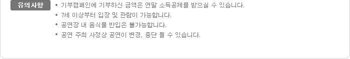 유의사항:-기부캠페인에 기부하신 금액은 연말 소득공제를 받으실 수 있습니다. -7세 이상부터 입장 및 관람이 가능합니다. -공연장 내 음식물 반입은 불가능합니다. -공연 주최 사정상 공연이 변경, 중단 될 수 있습니다.