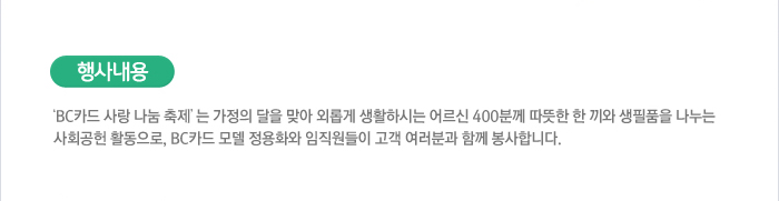 행사내용 : ´BC카드 사랑 나눔 축제´는 가정의 달을 맞아 외롭게 생활하시는 어르신 400분께 따뜻한 한 끼와 생필품을 나누는 사회공헌 활동으로, BC카드 모델 정용화와 임직원들이 고객 여러분과 함께 봉사합니다.