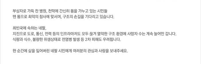 부상자로 가득 찬 병원, 천막에 간신히 몸을 가누고 있는 시민들 맨 몸으로 최악의 참사에 맞서며, 구조의 손길을 기다리고 있습니다. / 최빈국에 속하는 네팔, 지진으로 도로, 통신, 전력 등의 인프라마저도 모두 끊겨 열악한 구조 환경에 사망자 수는 계속 늘어만 갑니다. 식량과 식수, 불량한 위생상태로 전염병 발생 등 2차 피해도 우려됩니다. / 한 순간에 삶을 잃어버린 네팔 시민에게 여러분의 관심과 사랑을 보내주세요.