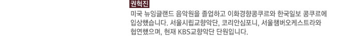 권혁진 : 미국 뉴잉글랜드 음악원을 졸업하고 이화경향콩쿠르와 한국일보 콩쿠르에 입상했습니다. 서울시립교향악단, 코리안심포니, 서울챔버오케스트라와 협연했으며, 현재 KBS교향악단 단원입니다.