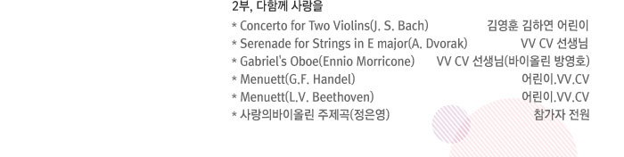 2부, 다함께 사랑을 / * Concerto for Two Violins(J.S.Bach) - 김영훈 김하연 어린이 / * Serenade for Strings in E major(A. Dvorak) - VV CV 선생님 / * Gabriel's Oboe(Ennio Morricone) - VV CV 선생님(바이올린 방영호) / * Menuett(G.F.Handel) - 어린이.VV.CV / * Menuett(L.V.beethoven) - 어린이.VV.CV / * 사랑의바이올린 주제곡(정은영) - 참가자 전원