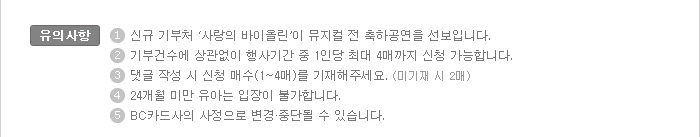 유의사항:1. 신규 기부처 ‘사랑의 바이올린’이 뮤지컬 전 축하공연을 선보입니다. / 2. 기부건수에 상관없이 행사기간 중 1인당 최대 4매까지 신청 가능합니다. / 3. 댓글 작성 시 신청 매수(1매~4매)를 기재해주세요(미기재 시 2매) / 4. 24개월 미만 유아는 입장이 불가합니다. / 5. BC카드사의 사정으로 변경·중단될 수 있습니다.