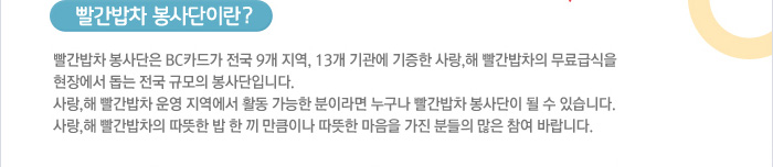 빨간밥차 봉사단은 BC카드가 전국 9개 지역, 13개 기관에 기증한 사랑,해 빨간밥차의 무료급식을 현장에서 돕는 전국 규모의 봉사단입니다. 사랑,해 빨간밥차 운영 지역에서 활동 가능한 분이라면 누구나 빨간밥차 봉사단이 될 수 있습니다. 사랑,해 빨간밥차의 따뜻한 밥 한 끼 만큼이나 따뜻한 마음을 가진 분들의 많은 참여 바랍니다.