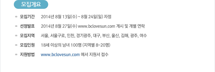 [모집개요] - 모집기간 : 2014년 8월 13일(수) ~ 8월24일(일)자정 - 선정발표 :2014년 8월 27일(수) www.bclovesun.com 게시 및 개별 연락 - 모집지역 : 서울, 서울구로, 인천, 경기광주, 대구, 부산, 울산, 김해, 광주, 여수 - 모집인원 : 18세 이상의 남녀 100명(지역별 8~20명) - 지원방법 : www.bclovesun.com 에서 지원서 접수