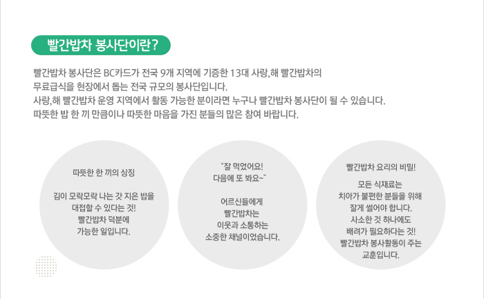 빨간밥차 봉사단이란? - 빨간밥차 봉사단은 BC카드가 전국 9개 지역에 기증한 13대 사랑, 해 빨간밥차의 무료급식을 현장에서 돕는 전국 규모의 봉사단입니다. 사랑, 해 빨간밥차 운영 지역에서 활동 가능한 분이라면 누구나 빨간밥차 봉사단이 될 수 있습니다. 따뜻한 밥 한 끼 만큼이나 따뜻한 마음을 가진 분들의 많은 참여 바랍니다. / 따뜻한 한 끼의 상징 : 김이 모락모락 나는 갓 지은 밥을 대접할 수 있다는 것! 빨간밥차 덕분에 가능한 일입니다. / &quo; 잘 먹었어요! 다음에 또 봐요~&quo; : 어르신들에게 빨간밥차는 이웃과 소통하는 소중한 채널이었습니다. / 빨간밥차 요리의 비밀! : 모든 식재료는 치아가 불편한 분들을 위해 잘게 썰어야 합니다. 사소한 것 하나에도 배려가 필요하다는 것! 빨간밥차 봉사활동이 주는 교훈입니다.