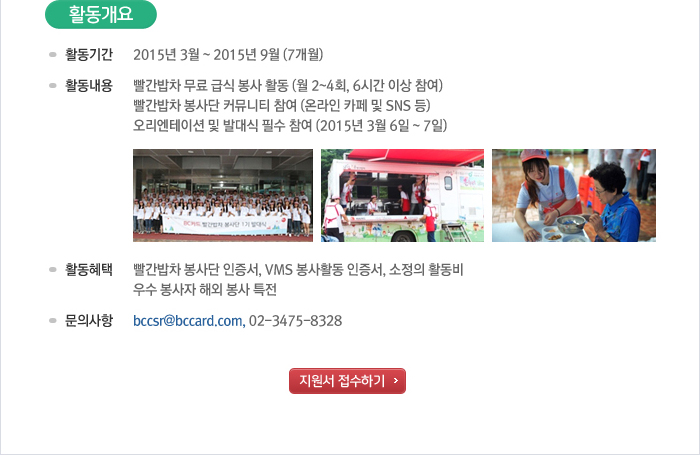 활동개요 - 활동기간 : 2015년 3월~2015년 9월(7개월) / 활동내용 : 빨간밥차 무료 급식 봉사 활동 (월 2~4회, 6시간 이상 참여), 빨간밥차 봉사단 커뮤니티 참여 (온라인 카페 및 SNS 등), 오리엔테이션 및 발대식 필수 참여 (2015년 3월 6일~7일) / 활동혜택 : 빨간밥차 봉사단 인증서, VMS 봉사활동 인증서, 소정의 활동비 / 문의사항 bccsr@bccard.com, 02-3475-8328