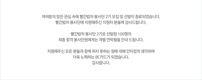 여러분의 많은 괌식 속에 빨간밥차 봉사단 2기 모집 및 선발이 종료되었습니다. 빨간밥차 봉사단에 지원해주신 지원자 분들께 감사드립니다. 빨간밥차 봉사단 2기로 선발된 100명의 최종 합격 봉사단원에게는 개별 연락됨을 안내 드립니다. 지원해주신 모든 분들과 함께 하지 못하는 점에 때해 안타깝게 생각하며 더욱 노력하는 BC카드가 되겠습니다. 감사합니다.