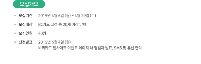 모집개요 - 모집기간: 2015년 4월 6일(월)~4월29일(수) / 모집대상: BC카드 고객 중 20세 이상 남녀 / 모집인원: 40명 / 선정발표: 2015년 5월 4일(월) 비씨카드 웹사이트 이벤트 페이지 내 당첨자 발표, SMS 및 유선 연락