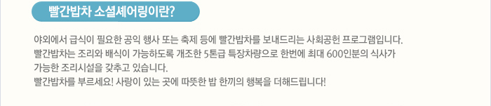 빨간밥차 소셜쉐어링이란? 야외에서 급식이 필요한 공익 행사 또는 축제에 빨간밥차를 보내드리는 사회공헌 프로그램입니다.빨간밥차는 조리와 배식이 가능하도록 개조한 5톤급 특장차량으로 한번에 최대 600인분의 식사가 가능한 조리시설을 갖추고 있습니다.  빨간밥차를 부르세요! 사랑이 있는 곳에 따뜻한 밥 한끼의 행복을 더해드립니다!