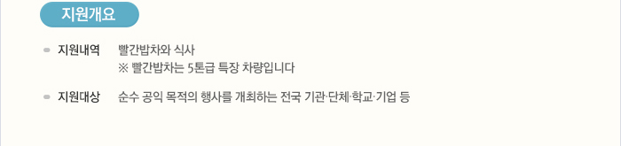 [지원개요]지원내역:빨간밥차와의 식사,  ※ 빨간밥차는 5톤급 특장 차량입니다 / 지원대상:순수 공익 목적의 행사를 개최하는 전국 기관·단체·학교·기업 등