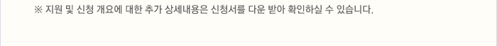 ※ 지원 및 신청 개요에 대한 추가 상세내용은 신청서를 다운 받아 확인하실 수 있습니다.