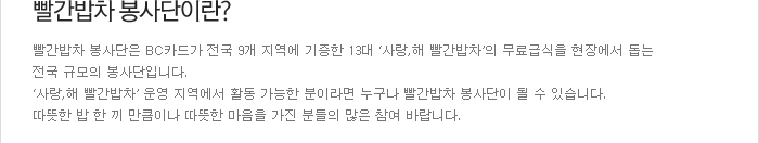 빨간밥차 봉사단이란? - 빨간밥차 봉사단은 BC카드가 전국 9개 지역에 기증한 13대 ´사랑,해 빨간밥차´의 무료급식을 현장에서 돕는 전국 규모의 봉사단입니다. ´사랑,해 빨간밥차´ 운영 직역에서 활동 가능한 분이라면 누구나 빨간밥차 봉사단이 될 수 있습니다. 따뜻한 밥 한 끼 만큼이나 따뜻한 마음을 가진 분들의 많은 참여 바랍니다.