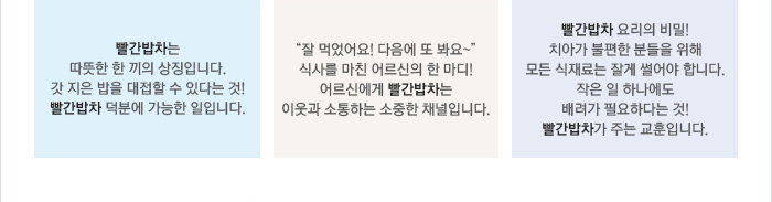 빨간밥차는 따뜻한 한 끼의 상징입니다. 갓 지은 밥을 대접할 수 있다는 것! 빨간밥차 덕분에 가능한 일입니다. / "잘 먹었어요!다음에 또 봐요~" 식사를 마친 어르신의 한마디! 어르신에게 빨간밥차는 이웃과 소통하는 소중한 채널입니다. / 빨간밥차 요리의 비밀! 치아가 불편한 분들을 위해 모든 식재료는 잘게 썰어야 합니다. 작은 일 하나에도 배려가 필요하다는 것! 빨간밥차가 주는 교훈입니다.