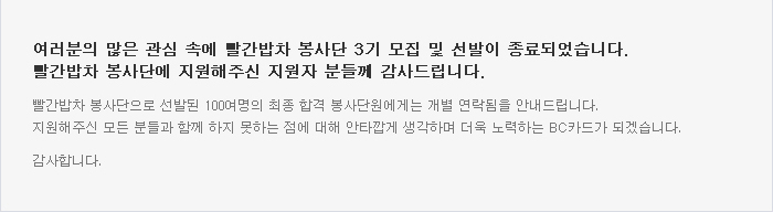 여러분의 많은 관심 속에 빨간밥차 봉사단 3기 모집 및 선발이 종료되었습니다. 빨간밥차 봉사단에 지원해주신 지원자 분들께 감사드립니다. / 빨간밥차 봉사단으로 선발된 100여명의 최종 합격 봉사단원에게는 개별 연락됨을 안내드립니다. 지원해 주신 모든 분들과 함께 하지 못하는 점에 대해 안타깝게 생각하며 더욱 노력하는 BC카드가 되겠습니다. 감사합니다.