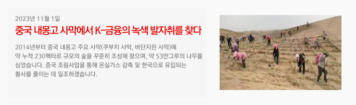 2023년 11월 01일 / 중국 내몽고 사막에서 K-금융의 녹색 발자취를 찾다. / 2014년부터 중국 내몽고 주요 사막(쿠부치 사막, 바단지린 사막)에 약 누적 230헥타르 규모의 숲을 꾸준히 조성해 왔으며, 약 53만그루의 나무를 심었습니다. 중국 조림사업을 통해 온실가스 감축 및 한국으로 유입되는 황사를 줄이는 데 일조하겠습니다.