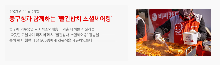 2023년 11월 23일 / 2023 중구청과 함께하는 '빨간밥차 소셜셰어링' / 중구에 거주중인 사회적소외계층의 겨울 대비를 지원하는 '따뜻한 겨울나기 바자회'에서 '빨간밥차 소셜셰어링' 활동을 통해 행사 참여 대상 500명에게 간편식을 제공하였습니다.