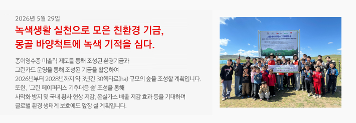 2026년 05월 29일 / 녹색생활 실천으로 모은 친환경 기금, 몽골 바양척트에 녹색 기적을 심다. / 종이영수증 미출력 제도를 통해 조성된 환경기금과 그린카드 운영을 통해 조성된 기금을 활용하여 2026년부터 2028년까지 약 3년간 30헥타르(ha) 규모의 숲을 조성할 계획입니다. 또한,‘그린 페이퍼리스 기후대응 숲’ 조성을 통해 사막화 방지 및 국내 황사 현상 저감, 온실가스 배출 저감 효과 등을 기대하며 글로벌 환경 생태계 보호에도 앞장 설 계획입니다.