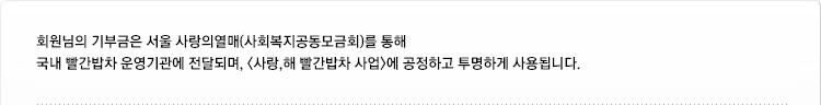 회원님의 기부금은 서울 사랑의열매(사회복지공동모금회)를 통해 국내 빨간밥차 운영기관에 전달되며, <사랑,해 빨간밥차 사업>에 공정하고 투명하게 사용됩니다.