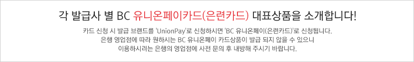 각 발급사 별 BC 유니온페이카드(은련카드) 대표상품을 소개합니다! 카드 신청 시 발급 브랜드를 'UnionPay'로 신청하시면 'BC 유니온페이카드(은련카드)'로 신청됩니다. / 은행 영업점에 따라 원하시는 BC 유니온페이 카드상품이 발급 되지 않을 수 있으니 이용하시려는 은행의 영업점에 사전 문의 후 내방해 주시기 바랍니다.