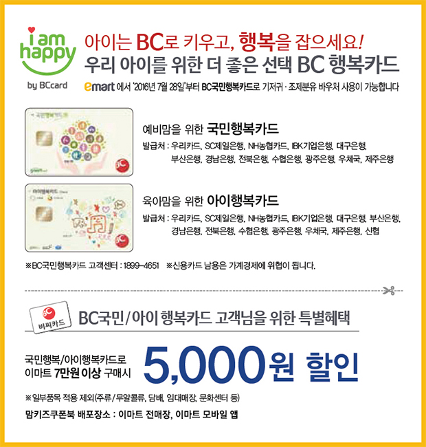 BC국민/아이행복카드 고객님을 위한 특별 혜택 : 국민행복/아이행복카드로 이마트 7만원 이상 구매시 5,000원 할인 (※일부품목 적용 제외 - 주유/무알콜류, 담배, 임대매장, 문화센터 등) 맘키즈쿠폰북 배포장소 : 이마트 전매장, 이마트 모바일 앱