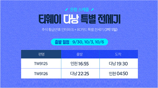 운항 스케줄 - 티웨이 다낭 특별 전세기 (추석 황금연휴 인터파크 + BC카드 특별 전세기 (3박 5일)) / (출발 일정 : 9/30, 10/3, 10/6) / [편명: TW9125, 출발: 인천 16:55, 도착: 다낭 19:30], [편명: TW9126, 출발: 다낭 22:25, 도착: 인천 04:50]