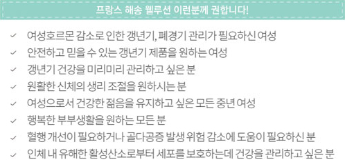 프랑스 해송 웰루션 이런 분께 권합니다! - &middot; 여성호르몬 감소로 인한 갱년기, 폐경기 관리가 필요하신 여성 &middot; 안전하고 믿을 수 있는 갱년기 제품을 원하는 여성 &middot; 갱년기 건강을 미리미리 관리하고 싶은 분 &middot; 원활한 신체의 생리 조절을 원하시는 분 &middot; 여성으로서 건강한 젊음을 유지하고 싶은 모든 중년 여성 &middot; 행복한 부부생활을 원하는 모든 분 &middot; 혈행 개선이 필요하거나 골다공증 발생 위험 감소에 도움이 필요하신 분 &middot; 인체 내 유해한 활성산소로부터 세포를 보호하는데 건강을 관리하고 싶은 분