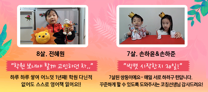 8살. 전혜원 &ldquo;학원 보내야 할까 고민하던 차..&rdquo; 하루 하루 쌓여 어느덧 1년째! 학원 다닌적 없어도 스스로 영어책 읽어요!! / 7살. 손하윤&손하준 &ldquo;빅캣 시작한지 30일!&rdquo; 7살된 쌍둥이에요~ 매일 서로 하려구 한답니다. 꾸준하게 할 수 있도록 도와주시는 코칭선생님 감사드려요!