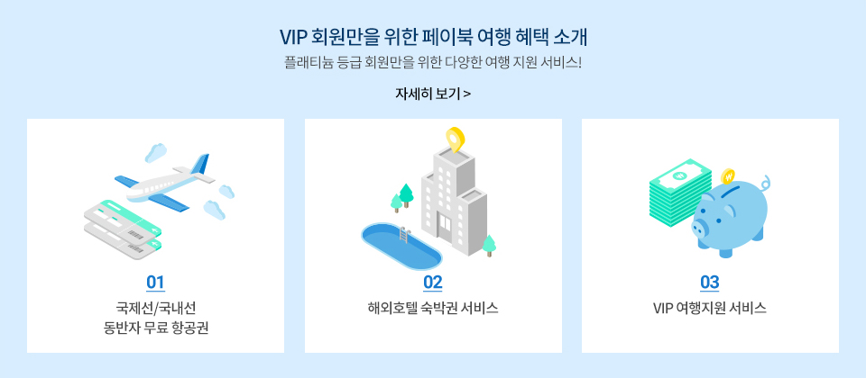 VIP 회원만을 위한 페이북 여행 혜택 소개 - 플래티늄 등급 회원만을 위한 다양한 여행 지원 서비스! 자세히 보기 | 1. 국제선/국내선 동방자 무료 항권공권, 2. 해외호텔 숙박권 서비스, 3. VIP 여행지원 서비스