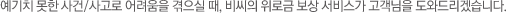 예기치 못한 사건/사고로 어려움을 겪으실 때, 비씨의 위로금 보상 서비스가 고객님을 도와드리겠습니다.