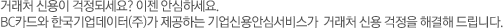 거래처 신용이 걱정되세요? 이젠 안심하세요. BC카드와 한국기업데이터(주)가 제공하는 기업신용안심서비스가 거래처 신용 걱정을 해결해 드립니다.
