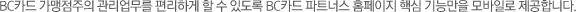 BC카드 가맹점주의 관리업무를 편리하게 할 수 있도록 BC카드 파트너스 홈페이지의 핵심 기능만을 모바일로 제공합니다.